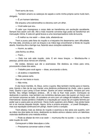 Trent sorriu de novo.
— Também amarro os cadarços do sapato e corto minha própria carne muito bem,
obrigado.
— É um homem talentoso.
Ele arqueou uma sobrancelha e a devorou com um olhar.
— Você sabe que sou.
O calor que impregnava o corpo dela se transformou em excitação escaldante.
Sempre fora assim com ele. Até a mais inocente conversa logo podia se transformar em
insinuação íntima. E esta em geral levava a uma recompensadora noite de luxúria.
— É melhor eu me vestir — disse Julia, afastando-se.
Trent a puxou pela faixa do roupão e a traiçoeira tira desamarrou sem dificuldade.
Por trás dela, envolveu-a com os braços e as mãos logo encontraram a fenda do roupão
aberto. Acariciou-lhe a barriga nua, fazendo seus corações acelerarem.
— Humm, eu sabia...
Julia fechou os olhos.
— Trent....
— Está nua sob este roupão, Julia. E em meus braços. — Mordiscou-lhe o
pescoço, pondo seus nervos em chamas.
De costas, deixava que ele a acariciasse. Ele deslizou as mãos para cima,
provocando a base dos seios.
— Trabalho para você agora — disse, anunciando o óbvio.
— Já acabou o expediente.
— Não parece certo.
Deu um riso baixo e rouco.
— Não minta.
E ela havia mentido. Ai, Deus, como o queria. Mas também mentia para si mesma,
pois, tirando o fato de ter que manter uma distância profissional do chefe, Julia o queria
mais. Queria o que Laney e Evan tinham. Queria um amor verdadeiro. Ansiava por uma
família. Seu relógio biológico andava... 29, e não ia ficar mais jovem. Começara se
dedicando à carreira, mas também era romântica demais para não querer um futuro com
um homem amoroso ao lado. Já cometera um erro com um colega de trabalho na Powers
International. Quase perdera o trabalho e a reputação por causa de um sujeito faminto por
poder que a usara para se promover. Havia muito superara Jerry Baker, mas ainda trazia
em si as marcas daquela traição. Agora, tinha a própria empresa... a Lowell Strategies...
mas sua reputação continuava em perigo. Assim como o coração.
Trent afastou mais as dobras do roupão e acariciou-a dos seios aos quadris, com
as mãos nos dois lados do torso, deslizando os dedos acima e abaixo como um talentoso
violonista dedilhando uma melodia erótica.
— Pode se afastar de mim e se vestir — murmurou-lhe no ouvido — ou eu vou tirar
este roupão de você.
Começavam a faltar desculpas a Julia.
— Precisamos conversar sobre o hotel.
8
 