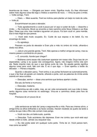 levantou-se da mesa. — Obrigado por terem vindo. Significa muito. Eu lhes informarei
sobre mais alguma coisa tão logo o médico a examine de novo. — Virou-se para o irmão.
— Volte comigo, Trent.
— Claro. — Meio ausente, Trent se inclinou para plantar um beijo no rosto de Julia.
— Volto já.
Encaminharam-se para o elevador.
— Todo agradecimento a você é pouco por vir aqui e cuidar de tudo — disse-lhe o
irmão. — No momento, Brock se encontra a meio caminho entre Nova Orleans e as ilhas
Maui. Disse que viria, mas mandei-o aguentar um pouco. Foi bom você vir, para mamãe.
Ela é mais frágil do que parece.
— Você está muito ocupado, Ev. Cuide de sua esposa e do bebê. Eu me
encarrego do resto.
— Eu agradeço.
Pararam na porta do elevador e Evan pôs a mão no ombro do irmão, olhando-o
direto nos olhos.
— Julia é uma grande garota, Trent. Não apenas a melhor amiga de Laney, mas eu
mesmo passei a conhecê-la um pouco.
— É, concordo. Aonde quer chegar?
— Mulheres como essas não costumam aparecer em nossa vida. Ouça isso de um
especialista. Laney e eu quase não conseguimos. Agora, não imagino minha vida sem
ela. Nada importa mais do que o que temos junto de nós. Se aquela garota significa
alguma coisa para você, fale com ela. É só o que digo. — Evan apertou o botão do
elevador. — Pense a respeito.
Quando o elevador parou, Trent entrou e as portas fecharam-se automaticamente,
o que o fez ficar ali parado um instante, olhando a porta, com as palavras do irmão ainda
soando em seus ouvidos.
— Desculpe, senhor — disse uma senhora que tentava apertar o botão.
Ele saiu da frente e murmurou:
— Desculpe, madame.
Encaminhou-se até o pátio, mas, ao ver Julia conversando com sua mãe à mesa,
sentiu alguma coisa revirar-se no estômago. Virou-se e caminhou direto para fora do
hospital.
Precisava de um pouco de ar.
Julia sentava-se ao lado de Laney e segurava-lhe a mão. Para seu imenso alívio, a
amiga tinha os olhos brilhantes e as faces coradas. Haviam recebido às quatro da tarde a
notícia de que mãe e filho não corriam mais perigo.
— Você nos deu um baita susto, querida.
— Desculpe. Tudo aconteceu tão depressa. Evan me contou que você está aqui
desde ontem à noite. Jamais vou esquecer isso.
— Eu não podia estar em qualquer outra parte. Tinha de vir. Você parece bem,
mas como se sente?
80
 