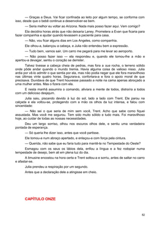 — Graças a Deus. Vai ficar confinada ao leito por algum tempo, se conforma com
isso, desde que o bebê continue a desenvolver-se bem.
— Seria melhor eu voltar ao Arizona. Nada mais posso fazer aqui. Vem comigo?
Ela decidira horas atrás que não deixaria Laney. Prometera a Evan que ficaria para
fazer companhia e ajudar quando levassem a paciente para casa.
— Não, vou ficar alguns dias em Los Angeles, como companhia.
Ele olhou-a, balançou a cabeça, e Julia não entendeu bem a expressão.
— Tudo bem, vamos sair. Um carro me pegará para me levar ao aeroporto.
— Não posso fazer isso — ela respondeu e, quando ele tomou-lhe a mão e
apertou-a devagar, sentiu o coração se derreter.
Talvez tivesse a cabeça cheia de pedras, mas fora a sua rocha, o terreno sólido
onde pôde andar quando o mundo tremia. Havia alguma coisa de valioso nisso. Julia
ardia por vê-lo admitir o que sentia por ela, mas não podia negar que ele fora maravilhoso
nas últimas vinte quatro horas. Segurara-a, confortara-a e fora o apoio moral de que
precisava. Duvidava de que Trent houvesse passado a noite na cama apenas abraçado a
uma mulher antes. Mas o fizera com ela.
E nesta manhã assumira o comando, aliviara a mente de todos, distraíra a todos
com um delicioso desjejum.
Julia saiu, piscando devido à luz do sol, lado a lado com Trent. Ele parou na
calçada e ela voltou-se, protegendo com a mão os olhos da luz intensa, e falou com
sinceridade:
— Não sei o que seria de mim sem você, Trent. Acho que sabe como fiquei
assustada. Mas você me segurou. Tem sido muito sólido e tudo mais. Foi maravilhoso
hoje, ao cuidar de todas as nossas necessidades.
Deu um largo sorriso, olhou nos escuros olhos dele, e sentiu uma verdadeira
pontada de esperança.
— Só queria lhe dizer isso, antes que você partisse.
Ele tomou-a num abraço apertado, e enlaçou-a com força pela cintura.
— Querida, não sabe que eu faria tudo para mantê-la no Tempestade do Oeste?
Esmagou com os seus os lábios dela, enfiou a língua e a fez rodopiar numa
tempestade de desejo, bem ali em plena luz do dia.
A limusine encostou na hora certa e Trent soltou-a e sorriu, antes de saltar no carro
e afastar-se.
Julia prendeu a respiração por um segundo.
Antes que a declaração dele a atingisse em cheio.
CAPÍTULO ONZE
82
 