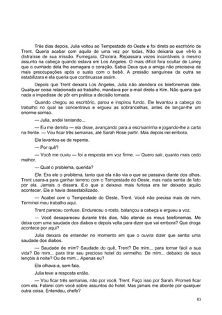 Três dias depois, Julia voltou ao Tempestade do Oeste e foi direto ao escritório de
Trent. Queria acabar com aquilo de uma vez por todas, Não deixaria que vê-lo a
distraísse de sua missão. Fumegara. Chorara. Repassara vezes incontáveis o mesmo
assunto na cabeça quando estava em Los Angeles. O mais difícil fora ocultar de Laney
que o cunhado dela lhe esmagara o coração. Sabia Deus que a amiga não precisava de
mais preocupações após o susto com o bebê. A pressão sanguínea da outra se
estabilizara e ela queria que continuasse assim.
Depois que Trent deixara Los Angeles, Julia não atendera os telefonemas dele.
Qualquer coisa relacionada ao trabalho, mandava por e-mail direto a Kim. Não queria que
nada a impedisse de pôr em prática a decisão tomada.
Quando chegou ao escritório, parou e inspirou fundo. Ele levantou a cabeça do
trabalho no qual se concentrava e ergueu as sobrancelhas, antes de lançar-lhe um
enorme sorriso.
— Julia, andei tentando...
— Eu me demito — ela disse, avançando para a escrivaninha e jogando-lhe a carta
na frente. — Vou ficar três semanas, até Sarah Rose partir. Mas depois irei embora.
Ele levantou-se de repente.
— Por quê?
— Você me ouviu — foi a resposta em voz firme. — Quero sair, quanto mais cedo
melhor.
— Qual o problema, querida?
Ele. Era ele o problema, tanto que ela não via o que se passava diante dos olhos.
Trent usara-a para ganhar terreno com o Tempestade do Oeste, mas nada sentia de fato
por ela. Jamais o dissera. E.o que a deixava mais furiosa era ter deixado aquilo
acontecer. Ele a havia desestabilizado.
— Acabei com o Tempestade do Oeste, Trent. Você não precisa mais de mim.
Terminei meu trabalho aqui.
Trent pareceu confuso. Endureceu o rosto, balançou a cabeça e ergueu a voz.
— Você desapareceu durante três dias. Não atende os meus telefonemas. Me
deixa com uma saudade dos diabos e depois volta para dizer que vai embora? Que droga
acontece por aqui?
Julia deixara de entender no momento em que o ouvira dizer que sentia uma
saudade dos diabos.
— Saudade de mim? Saudade do quê, Trent? De mim... para tornar fácil a sua
vida? De mim... para tirar seu precioso hotel do vermelho. De mim... debaixo de seus
lençóis à noite? Ou de mim... Apenas eu?
Ele olhava-a, sem fala.
Julia teve a resposta então.
— Vou ficar três semanas, não por você, Trent. Faço isso por Sarah. Prometi ficar
com ela. Falarei com você sobre assuntos do hotel. Mas jamais me aborde por qualquer
outra coisa. Entendeu, chefe?
83
 