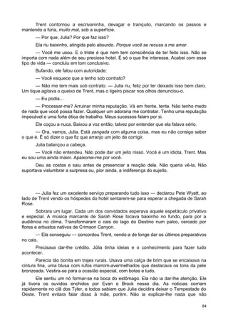 Trent contornou a escrivaninha, devagar e tranquilo, marcando os passos e
mantendo a fúria, muito mal, sob a superfície.
— Por que, Julia? Por que faz isso?
Ela riu baixinho, atingida pelo absurdo. Porque você se recusa a me amar.
— Você me usou. E o triste é que nem tem consciência de ter feito isso. Não se
importa com nada além de seu precioso hotel. É só o que lhe interessa. Acabei com esse
tipo de vida — concluiu em tom conclusivo.
Bufando, ele falou com autoridade:
— Você esquece que a tenho sob contrato?
— Não me tem mais sob contrato. — Julia riu, feliz por ter deixado isso bem claro.
Um tique agitava o queixo de Trent, mas o ligeiro piscar nos olhos denunciou-o.
— Eu podia...
— Processar-me? Arruinar minha reputação. Vá em frente, tente. Não tenho medo
de nada que você possa fazer. Qualquer um adoraria me contratar. Tenho uma reputação
impecável e uma forte ética de trabalho. Meus sucessos falam por si.
Ele coçou a nuca. Baixou a voz então, talvez por entender que ela falava sério.
— Ora, vamos, Julia. Está zangada com alguma coisa, mas eu não consigo saber
o que é. É só dizer o que fiz que arranjo um jeito de corrigir.
Julia balançou a cabeça.
— Você não entendeu. Não pode dar um jeito nisso. Você é um idiota, Trent. Mas
eu sou uma ainda maior. Apaixonei-me por você.
Deu as costas e saiu antes de presenciar a reação dele. Não queria vê-la. Não
suportava vislumbrar a surpresa ou, pior ainda, a indiferença do sujeito.
— Julia fez um excelente serviço preparando tudo isso — declarou Pete Wyatt, ao
lado de Trent vendo os hóspedes do hotel sentarem-se para esperar a chegada de Sarah
Rose.
Sobrara um lugar. Cada um dos convidados esperava aquele espetáculo privativo
e especial. A música marcante de Sarah Rose tocava baixinho no fundo, para por a
audiência no clima. Transformaram o cais do lago do Destino num palco, cercado por
flores e arbustos nativos de Crimson Canyon.
— Ela conseguiu — concordou Trent, vendo-a de longe dar os últimos preparativos
no cais.
Precisava dar-lhe crédito. Júlia tinha ideias e o conhecimento para fazer tudo
acontecer.
Parecia tão bonita em trajes rurais. Usava uma calça de brim que se encaixava na
cintura fina, uma blusa com rufos marrom-avermelhados que destacava os tons da pele
bronzeada. Vestira-se para a ocasião especial, com botas e tudo.
Ele sentiu um nó formar-se na boca do estômago. Ela não ia dar-lhe atenção. Ele
já tivera os ouvidos enchidos por Evan e Brock nesse dia. As noticias corriam
rapidamente no clã dos Tyler, e todos sabiam que Julia decidira deixar o Tempestade do
Oeste. Trent evitara falar disso à mãe, porém. Não ia explicar-lhe nada que não
84
 