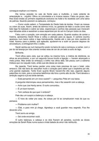 conseguia explicar a si mesmo.
Ela tomou posição no cais de frente para a multidão, o rosto ardente de
antecipação e... orgulho. Olhou os convidados e a música cessou. Falou ao grupo, deu-
lhes boas-vindas ao primeiro espetáculo exclusivo do hotel e foi recebida com uma salva
de palmas. Quando pararam os aplausos, começou:
— Como vocês sabem, o Tempestade do Oeste trata de lendas. Vivam as nossas
ou criem as suas. Assim, antes de darmos início, eu gostaria de falar a vocês como este
belo lago foi batizado e sobre as lutas, esperanças e sonhos das pessoas que moravam
aqui décadas atrás e assistiram a esse espantoso por do sol rio Canyon todos os dias.
Falou com o coração, com emoção em cada palavra. Quando acabou de contar a
história, apresentou Sarah Rose e voltou a atenção para as águas. A cantora country
apareceu num barco sobre o lago tremeluzente, trazida até o cais por dois caubóis do
hotel. Acenou para a platéia, que aplaudia, ajudaram-na a subir os poucos degraus do
ancoradouro, e entregaram-lhe o violão.
Sarah sentou-se num banquinho posto na beira do cais e começou a cantar, com o
por do sol laranja por trás criando vividas raias de cor de um lado a outro do lago.
Brilhante.
Trent olhou para Julia, que se voltou na mesma hora, a metros de distância, os
olhos se encontraram, e por um segundo houve triunfo e ligação — haviam alcançado a
meta juntos. Mas então se embaçou o brilho nos olhos dela. Ele piscou com a extrema
tristeza que via naquele rosto, antes que ela desse as costas.
De repente, Trent temeu perder uma coisa mais preciosa do que o hotel. Julia
amava-o. Ele não teria de vasculhar muito o coração para saber que o explodira por ela,
uma grande explosão. Tanto Evan quanto Brock haviam-lhe dito isso, jogando alguns
palavrões no meio, pois a conversa telefônica não fora o ponto alto do dia. Trent deixara a
ambição cegá-lo e já era tarde demais.
— Está pensando em um novo caubói? — perguntou Pete em voz baixa.
A pergunta interrompeu seus pensamentos, mas o fez assentir com a cabeça.
— Acho que Joe Hardy serve. O outro concordou.
— É um bom homem.
— Tem certeza de que quer ir embora?
Pete deu um suspiro e balançou a cabeça.
— É hora de voltar pra casa. As coisas por lá se complicaram mais do que eu
pensava.
— Problema com mulher?
— Ééé, e para mim já chega. Agradeço a você guardar meu segredo. Fico lhe
devendo uma.
Trent sorriu ao amigo.
— Sei onde encontrar você.
O outro balançou a cabeça e os dois ficaram ali parados, ouvindo as doces
emoções de Sarah Rose numa suave e triste balada de amor não retribuído.
85
 