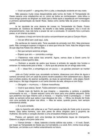 — Você vai partir? — perguntou Kim a Julia, a desolação evidente em seu rosto.
Não passava muita coisa despercebida pela turma do hotel. O Tempestade do
Oeste parecia uma cidadezinha em si, como se todos se conhecessem. Julia olhou a
nova amiga quando se dirigiram ao hotel para a festa após o espetáculo em homenagem
à primeira apresentação de Sarah Rose. Sabia como sentia falta da jovem e impulsiva
garota.
Ia ter saudade de uma dezena de coisas no Tempestade do Oeste. Fizera
amizades ali. Gostava do trabalho, do desafio e das belas paisagens. Via o início do
empreendimento, mas não teria o prazer de ver a conclusão. O concerto fora o primeiro
passo, e um imenso sucesso.
Ela passou o braço em torno da outra e encaminharam-se para a Canyon Room.
— Vai ser difícil sem você aqui, Julia.
Ela sentia-se do mesmo jeito. Teria saudade da amizade com Kim. Mas precisava
partir. Não conseguia superar a mágoa e a raiva que tinha de Trent. Não lhe dirigira mais
do que algumas frases nos últimos dias.
— Sei que sempre seremos amigas.
— Espero que sim -— concordou a amiga.
— Falaremos mais sobre isso amanhã. Agora, vamos dizer a Sarah como foi
maravilhoso o desempenho dela.
— Subiram a escada de pedra que levava à entrada do saguão dos fundos e
entraram no restaurante para a festa. — Acho que ela precisa de um amigo esta noite.
— É — disse Kim, e empertigou-se um pouco — as garotas precisam se manter
unidas.
Julia viu Cody Landon que, encostado na lareira, observava com olhos de águia a
cantora conversar com um casal de jovens recém-casados e Kim adiantaram-se e, depois
que a artista acabou de assinar autógrafos, as duas se aproximaram. Julia pegou Sarah
pelo braço e, tão logo chegaram a um canto discreto da sala, abraçou-a com força.
— Obrigada — murmurou. — Esteve maravilhosa.
— Você é que esteve, Sarah. Todos adoraram o espetáculo.
— Gostei mais de fazê-lo do que imagina — respondeu a cantora, a gratidão
entremeada na voz. — Quase esqueci como era tocar para uma platéia pequena. Sinto
que podemos nos ligar mesmo com a música. -— Inspirou fundo e prosseguiu: — Você
sabe, eu sempre achei que sabia o que desejava da vida. — Olhou na direção de Code
com uma pontada de pesar nos olhos. — Mas às vezes, quando jovens, nem sempre
entendemos direito.
— É a pura verdade.
Julia riu baixinho até voltar-se e ver Trent parado ao lado de Code junto à enorme
lareira. Dois belos homens, com dois pares de olhos dirigidos para o grupinho de
mulheres. Ela sentiu o coração afundar e uma arrasadora tristeza consumi-la.
Passou um garçom com uma bandeja de borbulhantes taças de champanha.
Deteve-o e pegou uma para cada uma.
— Vamos brindar — disse, batendo a borda ààflute nas outras. — A você, Sarah,
por trazer ao Tempestade do Oeste seu incrível talento, e a você, Kim, minha nova amiga.
Senhoras, um brinde a um melhor entendimento no futuro.
86
 