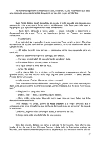 As mulheres repetiram os mesmos desejos, beberam, e Julia reconheceu que cada
uma escondia alguns sentimentos de carinho por trás dos rostos sorridentes.
Duas horas depois, Sarah desculpou-se, deixou a festa ladeada pela segurança à
paisana do hotel e os outros foram saindo rapidamente. Julia ficou para falar com a
equipe para que o próximo espetáculo saísse ainda melhor.
— Tudo bem, obrigada a todos vocês — disse, fechando o caderninho e
dispensando-os da mesa. Todos se levantaram juntos. — Fizeram um serviço
sensacional.
— Você também.
A voz veio de trás, o que a fez virar-se e encontrar Trent parado próximo. Ela olhou
os membros da equipe, que abriram passagem correndo, e viu-se sozinha com ele em
Canyon Room.
— Só estou fazendo meu serviço — respondeu, ainda não preparada para um
confronto.
Apertou o caderninho no peito e começou a se afastar.
— Vai bater em retirada? Só estou tentando agradecer, Julia.
— Considere feito — ela respondeu, e virou-se.
Viu o tique contrair o rosto dele de novo.
— Ainda não acabei.
— Ora, diabos. Não dou a mínima. — Ela conteve-se e recusou-se a discutir. De
qualquer modo, não lhe restava mais força alguma para combater. — Estou exausta.
Preciso dormir um pouco.
— Julia, escute. Preciso falar umas coisas com você.
Trent manteve-se firme e falou com determinação, porém nada mais restava para
dizer a ela, já que não lhe mostrara confiança. Jamais mostrara. Ele lhe dera motivo para
isso. '
— Negócios? — perguntou Julia.
— Diabos, não! — disse, e adiantou alguns passos.
— Bem, então, sinto muito. Mas não quero ouvir nada de você. Achei que tinha
deixado isso claro outro dia.
Trent mordeu os lábios. Sentiu as faces arderem e o corpo enrijecer. Ela o
enfurecera, mas era a única forma que conhecia de impedi-lo de se aproximar, de magoá-
la ainda mais.
Contornou, roçando-lhe o ombro por acaso, e saiu direto da sala.
E deixou para atrás uma bela fatia de seu coração.
Dois dias depois, deitada na cama, a cabeça no travesseiro, Julia olhava pela
janela. A luz da manhã em Crimson Canyon coloria tudo de luxuriantes matizes de
dourado, uma vista estonteante que passara a esperar todo dia, e da qual sentiria falta ao
87
 