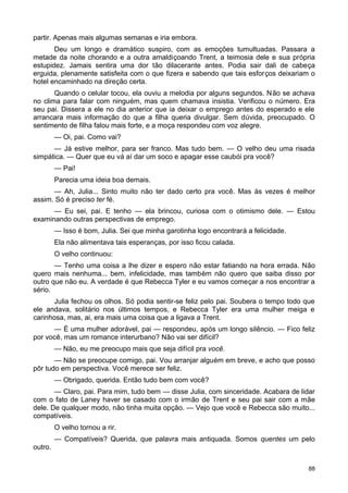 partir. Apenas mais algumas semanas e iria embora.
Deu um longo e dramático suspiro, com as emoções tumultuadas. Passara a
metade da noite chorando e a outra amaldiçoando Trent, a teimosia dele e sua própria
estupidez. Jamais sentira uma dor tão dilacerante antes. Podia sair dali de cabeça
erguida, plenamente satisfeita com o que fizera e sabendo que tais esforços deixariam o
hotel encaminhado na direção certa.
Quando o celular tocou, ela ouviu a melodia por alguns segundos. Não se achava
no clima para falar com ninguém, mas quem chamava insistia. Verificou o número. Era
seu pai. Dissera a ele no dia anterior que ia deixar o emprego antes do esperado e ele
arrancara mais informação do que a filha queria divulgar. Sem dúvida, preocupado. O
sentimento de filha falou mais forte, e a moça respondeu com voz alegre.
— Oi, pai. Como vai?
— Já estive melhor, para ser franco. Mas tudo bem. — O velho deu uma risada
simpática. — Quer que eu vá aí dar um soco e apagar esse caubói pra você?
— Pai!
Parecia uma ideia boa demais.
— Ah, Julia... Sinto muito não ter dado certo pra você. Mas às vezes é melhor
assim. Só é preciso ter fé.
— Eu sei, pai. E tenho — ela brincou, curiosa com o otimismo dele. — Estou
examinando outras perspectivas de emprego.
— Isso é bom, Julia. Sei que minha garotinha logo encontrará a felicidade.
Ela não alimentava tais esperanças, por isso ficou calada.
O velho continuou:
— Tenho uma coisa a lhe dizer e espero não estar fatiando na hora errada. Não
quero mais nenhuma... bem, infelicidade, mas também não quero que saiba disso por
outro que não eu. A verdade é que Rebecca Tyler e eu vamos começar a nos encontrar a
sério.
Julia fechou os olhos. Só podia sentir-se feliz pelo pai. Soubera o tempo todo que
ele andava, solitário nos últimos tempos, e Rebecca Tyler era uma mulher meiga e
carinhosa, mas, ai, era mais uma coisa que a ligava a Trent.
— É uma mulher adorável, pai — respondeu, após um longo silêncio. — Fico feliz
por você, mas um romance interurbano? Não vai ser difícil?
— Não, eu me preocupo mais que seja difícil pra você.
— Não se preocupe comigo, pai. Vou arranjar alguém em breve, e acho que posso
pôr tudo em perspectiva. Você merece ser feliz.
— Obrigado, querida. Então tudo bem com você?
— Claro, pai. Para mim, tudo bem — disse Julia, com sinceridade. Acabara de lidar
com o fato de Laney haver se casado com o irmão de Trent e seu pai sair com a mãe
dele. De qualquer modo, não tinha muita opção. — Vejo que você e Rebecca são muito...
compatíveis.
O velho tornou a rir.
— Compatíveis? Querida, que palavra mais antiquada. Somos quentes um pelo
outro.
88
 