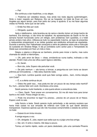 — Pai!
Ele continuou a dar risadinhas, a voz alegre.
— Podemos ser cidadãos idosos, mas ainda nos resta alguma quilometragem.
Sinto o maior respeito por Rebecca. Ela vai se hospedar no hotel de Evan em Los
Angeles por algum tempo, para ficar perto de Laney é ajudá-la. E eu irei fazer algumas
visitas na Flórida. Acho que vai dar certo.
— Então fico feliz por você.
— Obrigado, querida.
Após o telefonema, Julia levantou-se da cama e decidiu tomar um longo banho de
banheira. Era domingo, e não tinha de trabalhar. As apresentações de Sarah no fim de
semana haviam funcionado como um relógio, sem problemas nem questões, e o hotel
jamais andara mais ativo. Utilizava-se tudo na capacidade máxima, as lojas de presentes
e restaurantes prosperavam e as visitas guiadas aos estábulos achavam-se esgotadas.
Durante a semana, Ken Yellowhawk começaria a série de palestras sobre arte e instrução
do sudoeste em Shadow Ridge. E ela já contratara outro cantor para o Tempestade do
Oeste que concordara em ficar um mês e meio.
Despiu o pijama e dirigiu-se ao banheiro, pronta para iniciar o banho, mas outra
chamada do celular a interrompeu.
— Oh, pelo amor de Deus — disse, enrolando-se numa toalha, inclinada a não
atender. Porém mais uma vez olhou quem ligava e atendeu.
— Oi, Sarah.
— Bom dia, Julia. Espero não perturbar você.
— De jeito nenhum — ela tornou a brincar, e perguntou-se com ironia se davam
prêmios por brincadeiras. — Não estou fazendo nada.
— Que bom. Lembra quando você quis falar comigo sobre... bem, minha relação
com Code?
— É, e a oferta continua de pé.
— Odeio lhe pedir isso... mas pode,me dar um pouco de seu tempo esta manhã?
Eu, hum... preciso falar com você. Aconteceu uma coisa.
Sarah pareceu muito hesitante, e Julia queria aliviar a consciência dela.
-— Claro, Sarah. Terei prazer em conversarmos. Só me dê meia hora para tomar
banho e me vestir. Posso chegar ao seu...
— Pode me encontrar no lago? Eu preciso... preciso de um pouco de ar fresco.
Espero você no cais.
Julia franziu a testa. Sarah parecia muito perturbada, e ela sempre soubera que
havia mais coisas na sua amizade de infância com Code do que Sarah deixava
transparecer. Esperava apenas que ele não houvesse comprometido a estada da cantora
no hotel.
— Estarei lá em trinta minutos.
A amiga ergueu a voz.
— Oh, obrigada. E, Julia, espero que saiba que eu a julgo uma boa amiga.
— Sei, sim. E sinto o mesmo. Até daqui a pouco.
Tomou um banho rápido, vestiu um jeans desbotado, pôs uma camiseta Phoenix
89
 