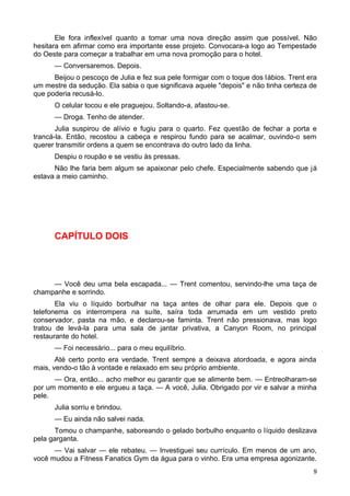 Ele fora inflexível quanto a tomar uma nova direção assim que possível. Não
hesitara em afirmar como era importante esse projeto. Convocara-a logo ao Tempestade
do Oeste para começar a trabalhar em uma nova promoção para o hotel.
— Conversaremos. Depois.
Beijou o pescoço de Julia e fez sua pele formigar com o toque dos lábios. Trent era
um mestre da sedução. Ela sabia o que significava aquele "depois" e não tinha certeza de
que poderia recusá-lo.
O celular tocou e ele praguejou. Soltando-a, afastou-se.
— Droga. Tenho de atender.
Julia suspirou de alívio e fugiu para o quarto. Fez questão de fechar a porta e
trancá-la. Então, recostou a cabeça e respirou fundo para se acalmar, ouvindo-o sem
querer transmitir ordens a quem se encontrava do outro lado da linha.
Despiu o roupão e se vestiu às pressas.
Não lhe faria bem algum se apaixonar pelo chefe. Especialmente sabendo que já
estava a meio caminho.
CAPÍTULO DOIS
— Você deu uma bela escapada... — Trent comentou, servindo-lhe uma taça de
champanhe e sorrindo.
Ela viu o líquido borbulhar na taça antes de olhar para ele. Depois que o
telefonema os interrompera na suíte, saíra toda arrumada em um vestido preto
conservador, pasta na mão, e declarou-se faminta. Trent não pressionava, mas logo
tratou de levá-la para uma sala de jantar privativa, a Canyon Room, no principal
restaurante do hotel.
— Foi necessário... para o meu equilíbrio.
Até certo ponto era verdade. Trent sempre a deixava atordoada, e agora ainda
mais, vendo-o tão à vontade e relaxado em seu próprio ambiente.
— Ora, então... acho melhor eu garantir que se alimente bem. — Entreolharam-se
por um momento e ele ergueu a taça. — A você, Julia. Obrigado por vir e salvar a minha
pele.
Julia sorriu e brindou.
— Eu ainda não salvei nada.
Tomou o champanhe, saboreando o gelado borbulho enquanto o líquido deslizava
pela garganta.
— Vai salvar — ele rebateu. — Investiguei seu currículo. Em menos de um ano,
você mudou a Fitness Fanatics Gym da água para o vinho. Era uma empresa agonizante.
9
 
