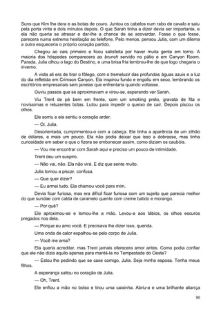 Suns que Kim lhe dera e as botas de couro. Juntou os cabelos num rabo de cavalo e saiu
pela porta vinte e dois minutos depois. O que Sarah tinha a dizer devia ser importante, e
ela não queria se atrasar e dar-lhe a chance de se acovardar. Fosse o que fosse,
parecera numa extrema hesitação ao telefone. Pelo menos, pensou Julia, com um dilema
a outra esqueceria o próprio coração partido.
Chegou ao cais primeiro e ficou satisfeita por haver muita gente em torno. A
maioria dos hóspedes comparecera ao brunch servido no pátio e em Canyon Room.
Parada, Julia olhou o lago do Destino, e uma brisa fria lembrou-lhe de que logo chegaria o
inverno.
A vista ali era de tirar o fôlego, com o tremeluzir das profundas águas azuis e a luz
do dia refletida em Crimson Canyon. Ela inspirou fundo e engoliu em seco, lembrando os
escritórios empresariais sem janelas que enfrentaria quando voltasse.
Ouviu passos que se aproximavam e virou-se, esperando ver Sarah.
Viu Trent de pé bem em frente, com um smoking preto, gravata de fita e
novíssimas e reluzentes botas. Lutou para impedir o queixo de cair. Depois piscou os
olhos.
Ele sorriu e ela sentiu o coração arder.
— Oi, Julia.
Desorientada, cumprimentou-o com a cabeça. Ele tinha a aparência de um zilhão
de dólares, e mais um pouco. Ela não podia deixar que isso a dobrasse, mas tinha
curiosidade em saber o que o fizera se embonecar assim, como diziam os caubóis.
— Vou me encontrar com Sarah aqui e preciso um pouco de intimidade.
Trent deu um suspiro.
— Não vai, não. Ela não virá. E diz que sente muito.
Julia tomou a piscar, confusa.
— Que quer dizer?
— Eu armei tudo. Ela chamou você para mim.
Devia ficar furiosa, mas era difícil ficar furiosa com um sujeito que parecia melhor
do que sundae com calda de caramelo quente com creme batido e morango.
— Por quê?
Ele aproximou-se e tomou-lhe a mão. Levou-a aos lábios, os olhos escuros
pregados nos dela.
— Porque eu amo você. E precisava lhe dizer isso, querida.
Uma onda de calor espalhou-se pelo corpo de Julia.
— Você me ama?
Ela queria acreditar, mas Trent jamais oferecera amor antes. Como podia confiar
que ele não dizia aquilo apenas para mantê-la no Tempestade do Oeste?
— Estou lhe pedindo que se case comigo, Julia. Seja minha esposa. Tenha meus
filhos.
A esperança saltou no coração de Julia.
— Oh, Trent.
Ele enfiou a mão no bolso e tirou uma caixinha. Abriu-a e uma brilhante aliança
90
 