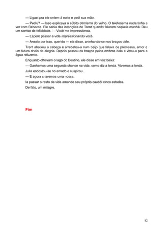 — Liguei pra ele ontem à noite e pedi sua mão.
— Pediu? — Isso explicava o súbito otimismo do velho. O telefonema nada tinha a
ver com Rebecca. Ele sabia das intenções de Trent quando falaram naquela manhã. Deu
um sorriso de felicidade. — Você me impressionou.
— Espero passar a vida impressionando você.
— Anseio por isso, querido — ela disse, aninhando-se nos braços dele.
Trent abaixou a cabeça e arrebatou-a num beijo que falava de promessa, amor e
um futuro cheio de alegria. Depois passou os braços pelos ombros dela e virou-a para a
água reluzente.
Enquanto olhavam o lago do Destino, ele disse em voz baixa:
— Ganhamos uma segunda chance na vida, como diz a lenda. Vivemos a lenda.
Julia encostou-se no amado e suspirou.
— E agora criaremos uma nossa.
Ia passar o resto da vida amando seu próprio caubói cinco estrelas.
De fato, um milagre.
Fim
92
 