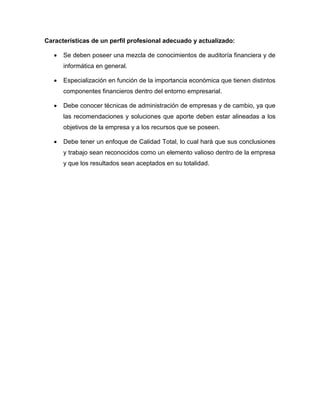 Características de un perfil profesional adecuado y actualizado:
 Se deben poseer una mezcla de conocimientos de auditoría financiera y de
informática en general.
 Especialización en función de la importancia económica que tienen distintos
componentes financieros dentro del entorno empresarial.
 Debe conocer técnicas de administración de empresas y de cambio, ya que
las recomendaciones y soluciones que aporte deben estar alineadas a los
objetivos de la empresa y a los recursos que se poseen.
 Debe tener un enfoque de Calidad Total, lo cual hará que sus conclusiones
y trabajo sean reconocidos como un elemento valioso dentro de la empresa
y que los resultados sean aceptados en su totalidad.
 