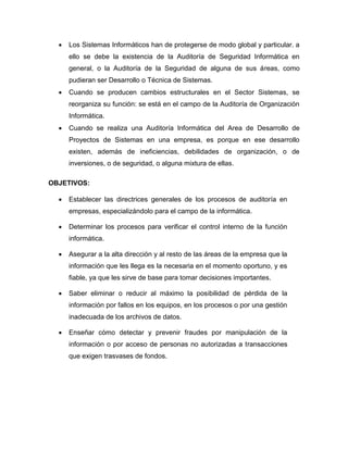  Los Sistemas Informáticos han de protegerse de modo global y particular. a
ello se debe la existencia de la Auditoría de Seguridad Informática en
general, o la Auditoría de la Seguridad de alguna de sus áreas, como
pudieran ser Desarrollo o Técnica de Sistemas.
 Cuando se producen cambios estructurales en el Sector Sistemas, se
reorganiza su función: se está en el campo de la Auditoría de Organización
Informática.
 Cuando se realiza una Auditoría Informática del Area de Desarrollo de
Proyectos de Sistemas en una empresa, es porque en ese desarrollo
existen, además de ineficiencias, debilidades de organización, o de
inversiones, o de seguridad, o alguna mixtura de ellas.
OBJETIVOS:
 Establecer las directrices generales de los procesos de auditoría en
empresas, especializándolo para el campo de la informática.
 Determinar los procesos para verificar el control interno de la función
informática.
 Asegurar a la alta dirección y al resto de las áreas de la empresa que la
información que les llega es la necesaria en el momento oportuno, y es
fiable, ya que les sirve de base para tomar decisiones importantes.
 Saber eliminar o reducir al máximo la posibilidad de pérdida de la
información por fallos en los equipos, en los procesos o por una gestión
inadecuada de los archivos de datos.
 Enseñar cómo detectar y prevenir fraudes por manipulación de la
información o por acceso de personas no autorizadas a transacciones
que exigen trasvases de fondos.
 