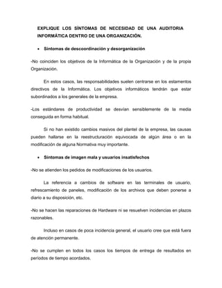 EXPLIQUE LOS SÍNTOMAS DE NECESIDAD DE UNA AUDITORIA
INFORMÁTICA DENTRO DE UNA ORGANIZACIÓN.
 Síntomas de descoordinación y desorganización
-No coinciden los objetivos de la Informática de la Organización y de la propia
Organización.
En estos casos, las responsabilidades suelen centrarse en los estamentos
directivos de la Informática. Los objetivos informáticos tendrán que estar
subordinados a los generales de la empresa.
-Los estándares de productividad se desvían sensiblemente de la media
conseguida en forma habitual.
Si no han existido cambios masivos del plantel de la empresa, las causas
pueden hallarse en la reestructuración equivocada de algún área o en la
modificación de alguna Normativa muy importante.
 Síntomas de imagen mala y usuarios insatisfechos
-No se atienden los pedidos de modificaciones de los usuarios.
La referencia a cambios de software en las terminales de usuario,
refrescamiento de paneles, modificación de los archivos que deben ponerse a
diario a su disposición, etc.
-No se hacen las reparaciones de Hardware ni se resuelven incidencias en plazos
razonables.
Incluso en casos de poca incidencia general, el usuario cree que está fuera
de atención permanente.
-No se cumplen en todos los casos los tiempos de entrega de resultados en
períodos de tiempo acordados.
 