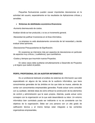 Pequeñas fluctuaciones pueden causar importantes desviaciones en la
actividad del usuario, especialmente en los resultados de Aplicaciones críticas y
sensibles.
 Síntomas de debilidades económico-financieras
-Aumento desmesurado de costos.
Analizar dónde se han producido, o si es un incremento general.
-Necesidad de justificar Inversiones en el Area informática.
La empresa no está absolutamente convencida de tal necesidad y decide
evaluar otras opiniones.
-Desviaciones Presupuestarias de Significación.
En ocasiones se interviene más por aspectos de desviaciones en particular
de aspectos muy críticos, ( cualitativos), que cuantitativos.
-Costos y tiempos que insumirán nuevos Proyectos.
En estos casos debe auditarse simultáneamente a Desarrollo de Proyectos
y al órgano que realizó el pedido.
PERFIL PROFESIONAL DE UN AUDITOR INFORMÁTICO
Es un profesional dedicado al análisis de sistemas de información que está
especializado en alguna de las ramas de la auditoría informática, que tiene
conocimientos generales de los ámbitos en los que ésta se mueve, además de
contar con conocimientos empresariales generales. Puede actuar como consultor
con su auditado, dándole ideas de cómo enfocar la construcción de los elementos
de control y administración que le sean propios. Además, puede actuar como
consejero con la organización en la que está desarrollando su labor. Un entorno
informático bien controlado puede ser ineficiente si no es consistente con los
objetivos de la organización. Debe ser una persona con un alto grado de
calificación técnica y al mismo tiempo estar integrado a las corrientes
organizativas empresariales.
 