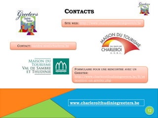 SITE WEB: http://www.charleroithudiniegreeters.be
CONTACTS
12
CONTACT: sandra.noe@charleroi.be
FORMULAIRE POUR UNE RENCONTRE AVEC UN
GREETER:
http://www.charleroithudiniegreeters.be/fr/re
ncontrer-un-greeter.php
www.charleroithudiniegreeters.be
 