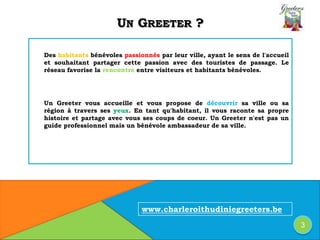 UN GREETER ?
Des habitants bénévoles passionnés par leur ville, ayant le sens de l'accueil
et souhaitant partager cette passion avec des touristes de passage. Le
réseau favorise la rencontre entre visiteurs et habitants bénévoles.
Un Greeter vous accueille et vous propose de découvrir sa ville ou sa
région à travers ses yeux. En tant qu'habitant, il vous raconte sa propre
histoire et partage avec vous ses coups de coeur. Un Greeter n'est pas un
guide professionnel mais un bénévole ambassadeur de sa ville.
www.charleroithudiniegreeters.be
3
 