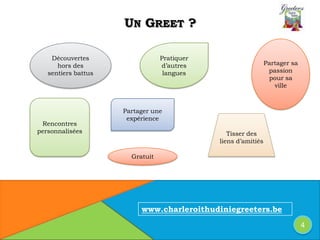 UN GREET ?
Rencontres
personnalisées
Partager sa
passion
pour sa
ville
Partager une
expérience
Tisser des
liens d’amitiés
Pratiquer
d’autres
langues
Découvertes
hors des
sentiers battus
Gratuit
www.charleroithudiniegreeters.be
4
 