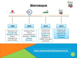 HISTORIQUE
Naissance du
concept des
Greeters à New
York à
l’initiative de
Lynn Brooks
Création d’un
réseau
international de
Greeters: « Global
Greeter
Network »
Création du
réseau des
Greeters de
Belgique à
l’initiative de
l’ASBL Tourisme
autrement
Création du
réseau des
Greeters de
Charleroi-
Thudinie
1992 201220102005
5
www.charleroithudiniegreeters.be
 