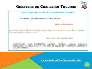 GREETERS DE CHARLEROI-THUDINIE
LE RÉSEAU DES GREETERS DE CHARLEROI-THUDINIE RASSEMBLE…
12 MEMBRES, TOUS PASSIONNÉS PAR LEUR RÉGION
ÂGÉS DE 39 À 66 ANS
CHARLEROI, THUIN, MONT-SUR-MARCHIENNE, GERPINNES, MARCHIENNE-AU-PONT, LOBBES,
NALINNES, BIENNE-LEZ-HAPPART,…
AUX INTÉRÊTS ET LOISIRS VARIÉS
COMMENTAIRES DANS DIFFÉRENTES LANGUES: FRANÇAIS, ANGLAIS, ESPAGNOL,
NÉERLANDAIS ET MÊME WALLON POUR CEUX ET CELLES QUI VOUDRAIENT S'ESSAYER À
PARLER CE PATOIS.
6
www.charleroithudiniegreeters.be
 