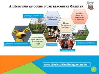 © Maison du Tourisme du
Pays de Charleroi
© Maison du Tourisme du Pays de
Charleroi
© Maison du Tourisme du
Val de Sambre et Thudinie
© Gina Santin
À DÉCOUVRIR AU COURS D’UNE RENCONTRE GREETER
Thuin,
Gerpinnes,
Lobbes,…
Savez-vous
qu’il existe le
Festival du
Tag?
Marchez
dans les
terrils de
Charleroi
Découvertes
culinaires
7
www.charleroithudiniegreeters.be
© Bertrand Empain
 