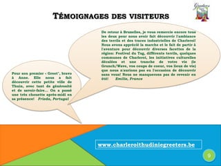 De retour à Bruxelles, je vous remercie encore tous
les deux pour nous avoir fait découvrir l'ambiance
des terrils et des traces industrielles de Charleroi!
Nous avons apprécié la marche et le fait de partir à
l'aventure pour découvrir diverses facettes de la
région: Festival du Tag, différents terrils, quelques
communes de Charleroi, les initiatives culturelles
décalées et une tranche de votre vie (le
Grunch/Wave, vos coups de coeur, vos lieux de vie)
que nous n'aurions pas eu l'occasion de découvrir
sans vous! Nous ne manquerons pas de revenir en
été! Emilie, France
Pour son premier « Greet", bravo
à Anne. Elle nous a fait
découvrir cette petite ville de
Thuin, avec tant de générosité
et de savoir-faire... On a passé
une très chouette après-midi en
sa présence! Frieda, Portugal
TÉMOIGNAGES DES VISITEURS
9
www.charleroithudiniegreeters.be
 