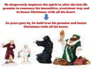 He desperately implores the spirit to alter the fate.He
promise to renounce his insensitive, avaricious way and
to honor Christmas with all his heart.
As years goes by, he hold true his promise and honor
Christmas with all his heart.
 
