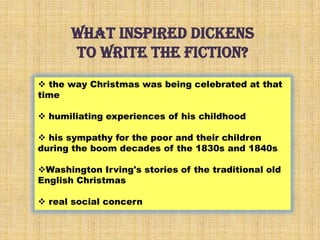 What inspired dickens
to write the fiction?
 the way Christmas was being celebrated at that
time
 humiliating experiences of his childhood
 his sympathy for the poor and their children
during the boom decades of the 1830s and 1840s
Washington Irving's stories of the traditional old
English Christmas
 real social concern
 
