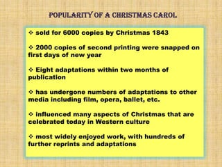 POPULARITY OF A CHRISTMAS CAROL
 sold for 6000 copies by Christmas 1843
 2000 copies of second printing were snapped on
first days of new year
 Eight adaptations within two months of
publication
 has undergone numbers of adaptations to other
media including film, opera, ballet, etc.
 influenced many aspects of Christmas that are
celebrated today in Western culture
 most widely enjoyed work, with hundreds of
further reprints and adaptations
 