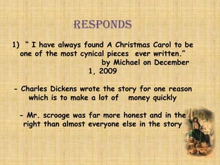 RESPONDS
1) “ I have always found A Christmas Carol to be
one of the most cynical pieces ever written.”
by Michael on December
1, 2009
- Charles Dickens wrote the story for one reason
which is to make a lot of money quickly
- Mr. scrooge was far more honest and in the
right than almost everyone else in the story
 