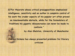 2)“For theorists whose critical presuppositions emphasized
intelligence, sensitivity and an author in complete control of
his work the cruder aspects of his popular art often proved
an insurmountable obstacle, while for the formulators of
traditions his gigantic idiosyncrasies can never be made to
conform.”
by Alan Shelston, University of Manchester
- Charles Dickens has always presented problems for literary
criticism
 