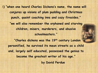 3) “when one heard Charles Dickens’s name, the name will
conjures up visions of plum pudding and Christmas
punch, quaint coaching inns and cozy firesides.”
“we will also remember the orphaned and starving
children, misers, murderers, and abusive
schoolmasters.”
“Charles dickens was the 19th century London
personified, he survived its mean streets as a child
and, largely self educated, possessed the genius to
become the greatest writer of his age.”
by David Perdue
 