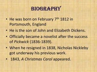 • He was born on February 7th 1812 in
Portsmouth, England
• He is the son of John and Elizabeth Dickens.
• Officially became a novelist after the success
of Pickwick (1836-1839).
• When he resigned in 1838, Nicholas Nickleby
got underway his previous work.
• 1843, A Christmas Carol appeared.
biography
 