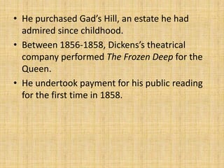 • He purchased Gad’s Hill, an estate he had
admired since childhood.
• Between 1856-1858, Dickens’s theatrical
company performed The Frozen Deep for the
Queen.
• He undertook payment for his public reading
for the first time in 1858.
 