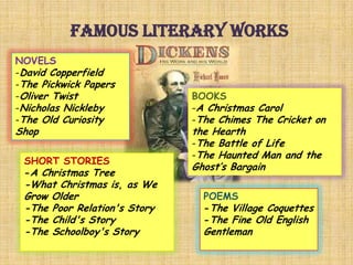 Famous literary works
NOVELS
-David Copperfield
-The Pickwick Papers
-Oliver Twist
-Nicholas Nickleby
-The Old Curiosity
Shop
BOOKS
-A Christmas Carol
-The Chimes The Cricket on
the Hearth
-The Battle of Life
-The Haunted Man and the
Ghost’s Bargain
SHORT STORIES
-A Christmas Tree
-What Christmas is, as We
Grow Older
-The Poor Relation's Story
-The Child's Story
-The Schoolboy's Story
POEMS
-The Village Coquettes
-The Fine Old English
Gentleman
 