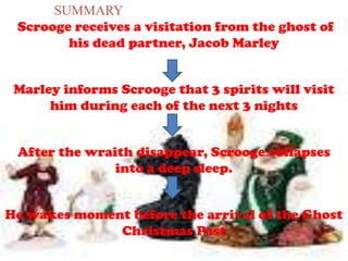 SUMMARY
Scrooge receives a visitation from the ghost of
his dead partner, Jacob Marley
Marley informs Scrooge that 3 spirits will visit
him during each of the next 3 nights
After the wraith disappear, Scrooge collapses
into a deep sleep.
He wakes moment before the arrival of the Ghost
Christmas Past
 