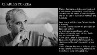 Charles Correa is an Indian architect and
urban planner, particularly noted for his
sensitivity to the needs of the urban poor
and for his use of traditional methods and
materials
•Born into a middle-class Catholic family
in Bombay
•Became fascinated with the principles of
design as a child
•At Michigan two professors who
influenced him the most -Walter Salders
and Buckminister Fuller.
•Kevin lynch , then in the process of
developing his themes for image of the
city triggered Correa’s interest in urban
issues
•‘India of those days was a different place,
it was a brand-new country, there was so
much hope; India stimulated me.’
CHARLES CORREA
 