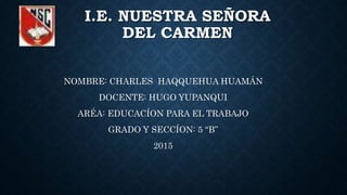 I.E. NUESTRA SEÑORA
DEL CARMEN
NOMBRE: CHARLES HAQQUEHUA HUAMÁN
DOCENTE: HUGO YUPANQUI
ARÉA: EDUCACÍON PARA EL TRABAJO
GRADO Y SECCÍON: 5 “B”
2015
 