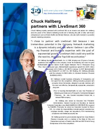 work smart, play smart, live smart.
http://link4u.livesmart360.com/

Chuck Hallberg
partners with LiveSmart 360
Chuck Hallberg recently partnered with LiveSmart 360 as an investor and advisor. Mr. Hallberg
sees the power of the network marketing model and is following the path of other well known
entrepreneurs such as Warren Buffet and Richard Branson, who also both invested in successful
network marketing companies.

W

rit

er
an
d

To

ols

“I chose to partner with LiveSmart 360 because I see
tremendous potential in the Company. Network marketing
is a dynamic industry and one where I believe I can offer
my financial and business expertise with the goal of
exponential growth. LiveSmart 360 could very well be
the next Inc. Magazine Top-500 record-setter.”

PD

Fi

ll P

DF

Ed

ito

rw

ith

Fr
ee

Mr. Hallberg founded MemberHealth, Inc. in 1998, bringing over 25 years of industry
experience and leadership to the company. Under his leadership and vision he grew
MemberHealth into the nation’s fourth largest Medicare Part D Prescription Drug
Plan. Over a three-year span, MemberHealth experienced growth from $215 million
in revenues to $1.2 billion, a 20,128.9% increase. In 2007 MemberHealth
was Ranked #1 on 2007 Inc. 500 Ranking. Mr. Hallberg ultimately
sold the company for $630 million to Universal American Financial
(NASDAQ:UHCO).
Mr. Hallberg’s overall business philosophy of transparency set
him apart from the competition, offering innovative products with
consumer driven formularies, designed to provide members with
the most cost effective, therapeutically appropriate, prescription
drug care.
Prior to founding MemberHealth, he was Vice President of
Marketing and Sales and a Principal for Continental Managed
Pharmacy. He also founded Automated Scripts Net, a
national PBM company.
Mr. Hallberg also served as Executive Vice PresidentAdministration, General Counsel and Secretary at General
Computer Corporation (now MedE AMERICA CORPORATION; acquired
by WebMD). Previously he served as Corporate Counsel for Revco
D.S., Inc. where his responsibilities included general corporate law,
employee benefits, merger and acquisitions, FDA manufacturing
compliance and intellectual property law.
Mr. Hallberg earned his juris doctorate degree from Case Western
Reserve University and is a member of the State of Ohio and
Federal bars and was a Finalist in the 2006 and 2007 Ernst & Young
Entrepreneur of the Year competition.

 