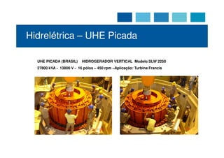 Hidrelétrica – UHE Picada

  UHE PICADA (BRASIL)     HIDROGERADOR VERTICAL Modelo SLW 2250
  27800 kVA - 13800 V - 16 pólos – 450 rpm –Aplicação: Turbina Francis
 