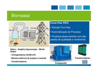 Biomassa
                                          Know-How WEG
                                           Solução Turn-Key
                                           Automatização do Processo
                                           Produtos desenvolvidos com alto
                                          padrão de qualidade e rendimento



Adeco – Angélica Agroenergia – Monte
Alegre
- Turbogeradores 40.000 kVA
- Motores elétricos de preparo e moenda                         Transformadores
- Transformadores
                                              Turbogerador
 