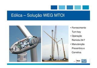 Eólica – Solução WEG MTOI

                                 • Fornecimento
                                  Turn-key
                                 • Operação
                                  Remota 24/7
                                 • Manutenção
                                  Preventiva e
                                  Corretiva



 WEG - MTOI Aerogeradores S. A                   26
 