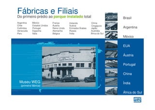 Fábricas e Filiais
Do primeiro prédio ao parque instalado total                                  Brasil
Argentina    México           França        Holanda           China
Chile        Estados Unidos   Áustria       Suécia            Cingapura
Colômbia     Portugal         Reino Unido   Emirados Árabes   Japão           Argentina
Venezuela    Espanha          Alemanha      Rússia            Austrália
Peru         Itália           Bélgica       Índia             África do Sul
                                                                              México

                                                                              EUA

                                                                              Áustria

                                                                              Portugal

                                                                              China

 Museu WEG                                                                    Índia
   (primeira fábrica)

                                                                              África do Sul
 