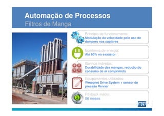 Automação de Processos
Filtros de Manga
                   Princípio de funcionamento:
                   Modulação da velocidade pelo uso de
                   dampers nos captores

                   Economia de energia:
                   Até 60% no exaustor

                   Ganhos indiretos:
                   Durabilidade das mangas, redução do
                   consumo de ar comprimido

                   Equipamentos utilizados:
                   Wmagnet Drive System + sensor de
                   pressão Renner

                   Payback médio:
                   06 meses
 