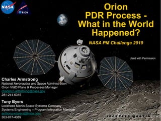 Orion
                                                     PDR Process -
                                                    What in the World
                                                      Happened?
                                                      NASA PM Challenge 2010


                                                                      Used with Permission




Charles Armstrong
National Aeronautics and Space Administration
Orion VI&D Plans & Processes Manager
charles.h.armstrong@nasa.gov
281-244-6315

Tony Byers
Lockheed Martin Space Systems Company
Systems Engineering – Program Integration Manager
anthony.w.byers@lmco.com
303-977-4389                                                                                 1
 