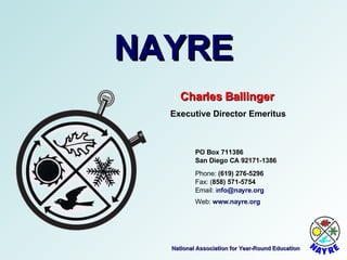 National Association for Year-Round Education NAYRE Charles Ballinger Executive Director Emeritus Email:  i [email_address] Web:  www.nayre.org Fax: ( 858) 571-5754 Phone:  (619) 276-5296 San Diego CA 92171-1386 PO Box 711386 