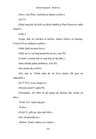 Charles Bukowski – Bludni sin
153
»Eto«, reče Piter, »čerečim je danas u četiri.«
»Je l'?«
»Znaš onaj krš od kola iza škole odakle je Pop Femsvort vadio
motor?«
»Aha.«
»Lepo, dok ne odvuku tu kršinu, imaću sobicu za karanje.
Uzeću Lili na zadnjem sedištu.«
»Neki ljudi stvarno žive.«
»Diže mi se već kad pomislim na to«, reče Pit.
»I meni, a nisam čak ni onaj koji će da jebe.«
»Ima možda jedan problem«, reče Pit.
»Ne možeš da svršiš?«
»Ne, nije to. Treba neko da mi čuva stražu. Da pazi na
radoznale.«
»Je l'? Evo, ovaj, mogu ja.«
»Stvamo oćeš?« upita Pit.
»Normalno. Ali falio bi još jedan da držimo obe strane na
oku.«
»Važi. Je l’ znaš nekog?«
»Ćelu.«
»Ćelu? E, jebi ga, nije neki štih.«
»Ne, ali pouzdan je.«
»Dobro. Znači vidimo se u četiri.«
 