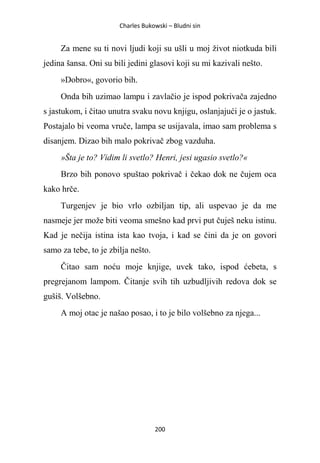 Charles Bukowski – Bludni sin
200
Za mene su ti novi ljudi koji su ušli u moj život niotkuda bili
jedina šansa. Oni su bili jedini glasovi koji su mi kazivali nešto.
»Dobro«, govorio bih.
Onda bih uzimao lampu i zavlačio je ispod pokrivača zajedno
s jastukom, i čitao unutra svaku novu knjigu, oslanjajući je o jastuk.
Postajalo bi veoma vruče, lampa se usijavala, imao sam problema s
disanjem. Dizao bih malo pokrivač zbog vazduha.
»Šta je to? Vidim li svetlo? Henri, jesi ugasio svetlo?«
Brzo bih ponovo spuštao pokrivač i čekao dok ne čujem oca
kako hrče.
Turgenjev je bio vrlo ozbiljan tip, ali uspevao je da me
nasmeje jer može biti veoma smešno kad prvi put čuješ neku istinu.
Kad je nečija istina ista kao tvoja, i kad se čini da je on govori
samo za tebe, to je zbilja nešto.
Čitao sam noću moje knjige, uvek tako, ispod ćebeta, s
pregrejanom lampom. Čitanje svih tih uzbudljivih redova dok se
gušiš. Volšebno.
A moj otac je našao posao, i to je bilo volšebno za njega...
 