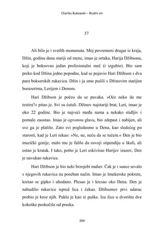 Charles Bukowski – Bludni sin
204
37
Ali bilo je i svetlih momenata. Moj povremeni drugar iz kraja,
Džin, godinu dana stariji od mene, imao je ortaka, Harija Džibsona,
koji je boksovao jedan profesionalni meč (i izgubio). Bio sam
preko kod Džina jedno popodne, kad se pojavio Hari Džibson s dva
para bokserskih rukavica. Džin i ja smo pušili s Džinovim starijim
burazerima, Lerijem i Denom.
Hari Džibson je počeo da se puvaka. »Oće neko da me
testira?« pitao je. Svi su ćutali. Džinov najstariji brat, Leri, imao je
oko 22 godine. Bio je najveći među nama a nekako stidljiv i
pomalo zaostao. Imao je ogromnu glavu, bio zdepast i nabijen, ali
sve ga je plašilo. Zato svi pogledasmo u Dena, kao sledećeg po
starosti, kad je Leri rekao: »Ne, ne, neću da se tučem.« Den je bio
muzički genije, malo mu je falilo da osvoji stipendiju u školi, ali
ostao je kratak. I tako, pošto je Leri eskivirao Harijev izazov, Den
je navukao rukavice.
Hari Džibson je bio neki brzojebi maher. Čak je i sunce sevalo
s njegovih rukavica na poseban način. Imao je šmekerske pokrete,
kretao se gipko i uhodano. Plesao je i kresao oko Dena. Den je
nabudžio rukavice ispred lica i čekao. Džibsonov prvi udarac
probio je kroz njih. Puklo je kao iz puške. Iza žice u dvorištu dve
kokoške poskočiše od praska.
 