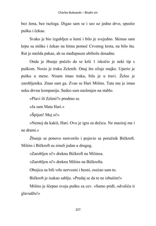 Charles Bukowski – Bludni sin
227
bez žena, bez razloga. Digao sam se i seo uz jedno drvo, spustio
pušku i čekao.
Svako je bio izgubljen u šumi i bilo je svejedno. Skinuo sam
krpu sa miške i čekao na hitnu pomoć Crvenog krsta, na bilo šta.
Rat je možda pakao, ah su međupauze ubibože dosadne.
Onda je žbunje počelo da se krši 1 iskočio je neki tip s
puškom. Nosio je traku Zelenih. Onaj što siluje majke. Uperio je
pušku u mene. Nisam imao traku, bila je u travi. Želeo je
zarobljenika. Znao sam ga. Zvao se Hari Mišins. Tata mu je imao
neku drvnu kompaniju. Sedeo sam naslonjen na stablo.
»Plavi ili Zeleni?« prodrao se.
»Ja sam Mata Hari.«
»Špijun! Moj si!«
»Nemoj da kakiš, Hari. Ovo je igra za dečicu. Ne masiraj me i
ne drami.«
Žbunje se ponovo rastvorilo i pojavio se poručnik Bičkroft.
Mišins i Bičkroft su zinuli jedan u drugog.
»Zarobljen si!« dreknu Bičkroft na Mišinsa.
»Zarobljen si!« dreknu Mišins na Bičkrofta.
Obojica su bili vrlo nervozni i besni, osećao sam to.
Bičkroft je isukao sablju. »Predaj se da te ne izbušim!«
Mišins je ščepao svoju pušku za cev. »Samo priđi, odvaliću ti
glavudžu!«
 
