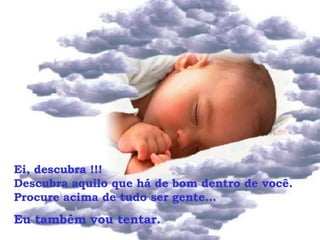 Ei, descubra !!!  Descubra aquilo que há de bom dentro de você. Procure acima de tudo ser gente... Eu também vou tentar.  
