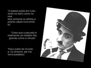 "A beleza existe em tudo - tanto no bem como no mal.  Mas somente os artistas e poetas sabem encontrá-la."  "Creio que o pecado é realmente um mistério tão grande como a virtude."  "Faço parte do mundo e, no entanto, ele me torna perplexo." 